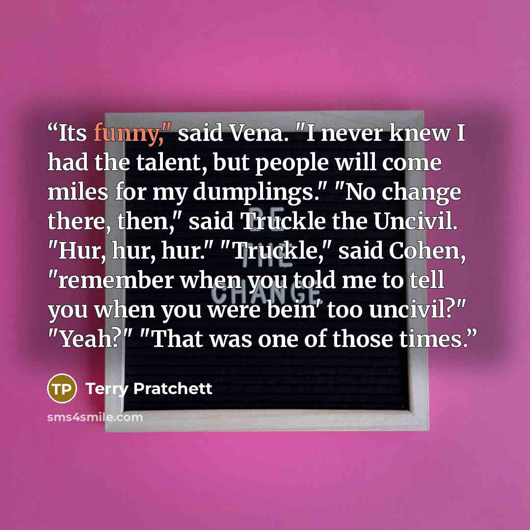 “Its funny," said Vena. "I never knew I had the talent, but people will come miles for my dumplings." "No change there, then," said Truckle the Uncivil. "Hur, hur, hur." "Truckle," said Cohen, "remember when you told me to tell you when you were bein' too uncivil?" "Yeah?" "That was one of those…” quote by Terry Pratchett