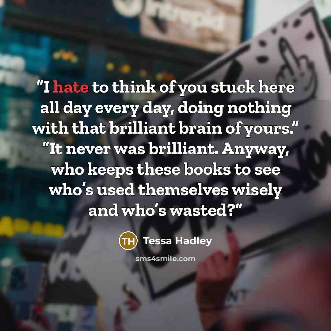 “I hate to think of you stuck here all day every day, doing nothing with that brilliant brain of yours.” “It never was brilliant. Anyway, who keeps these books to see who’s used themselves wisely and who’s wasted?” quote by Tessa Hadley