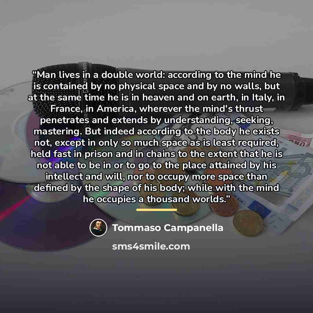 “Man lives in a double world: according to the mind he is contained by no physical space and by no walls, but at the same time he is in heaven and on earth, in Italy, in France, in America, wherever the mind's thrust penetrates and extends by understanding, seeking, mastering. But indeed according…” quote by Tommaso Campanella