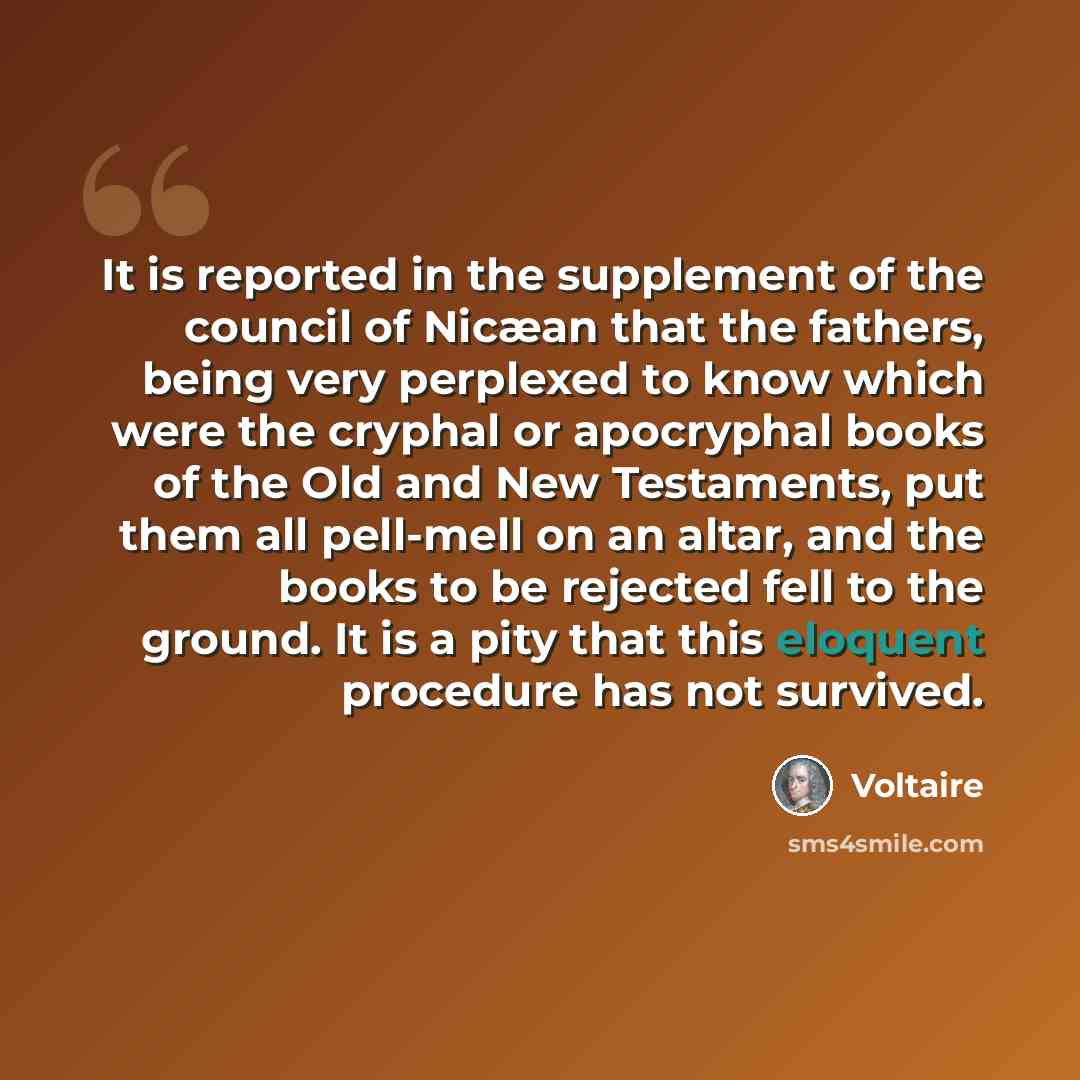 “It is reported in the supplement of the council of Nicæan that the fathers, being very perplexed to know which were the cryphal or apocryphal books of the Old and New Testaments, put them all pell-mell on an altar, and the books to be rejected fell to the ground. It is a pity that this eloquent…” quote by Voltaire