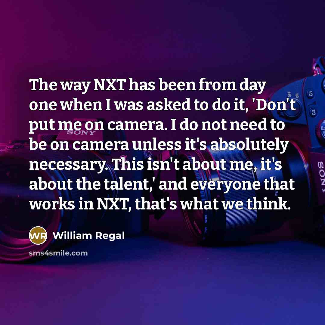 “The way NXT has been from day one when I was asked to do it, 'Don't put me on camera. I do not need to be on camera unless it's absolutely necessary. This isn't about me, it's about the talent,' and everyone that works in NXT, that's what we think.” quote by William Regal