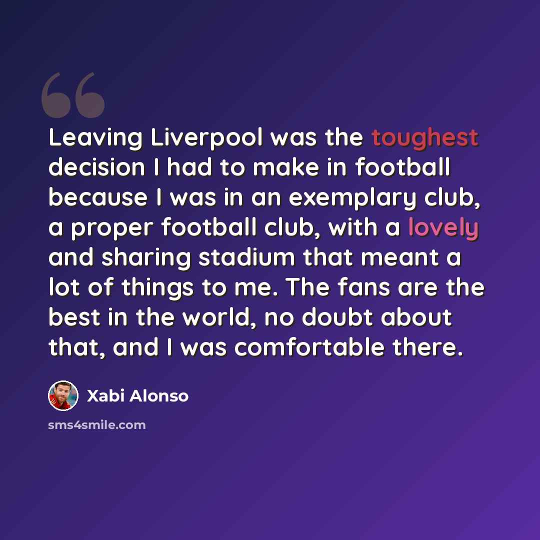 “Leaving Liverpool was the toughest decision I had to make in football because I was in an exemplary club, a proper football club, with a lovely and sharing stadium that meant a lot of things to me. The fans are the best in the world, no doubt about that, and I was comfortable there.” quote by Xabi Alonso