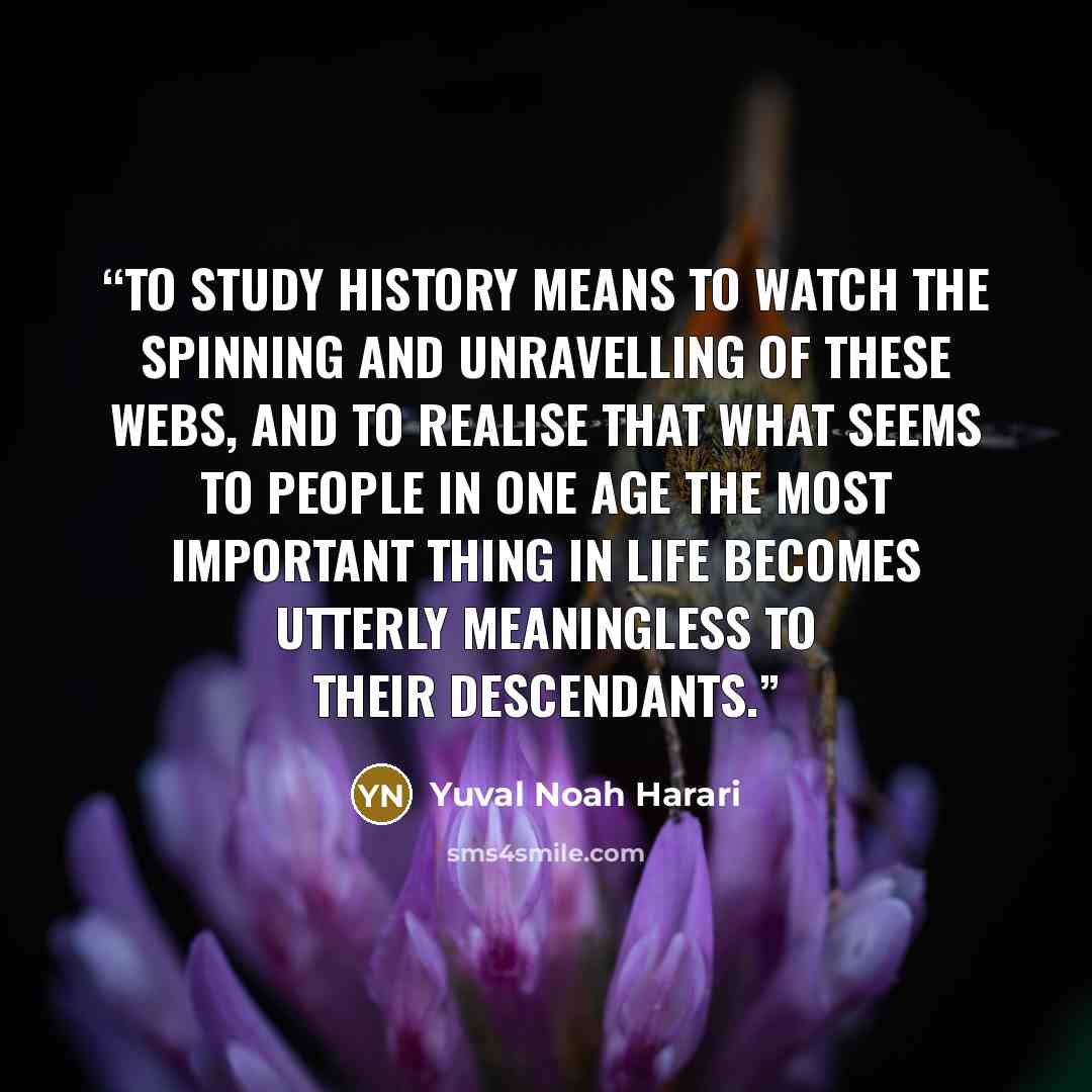 “To study history means to watch the spinning and unravelling of these webs, and to realise that what seems to people in one age the most important thing in life becomes utterly meaningless to their descendants.” quote by Yuval Noah Harari
