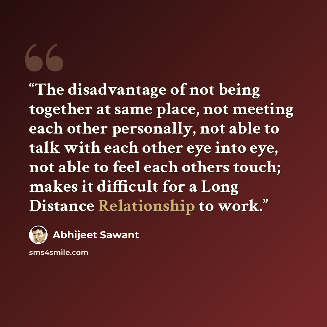 “The disadvantage of not being together at same place, not meeting each other personally, not able to talk with each other eye into eye, not able to feel each others touch; makes it difficult for a Long Distance Relationship to work.” quote by Abhijeet Sawant