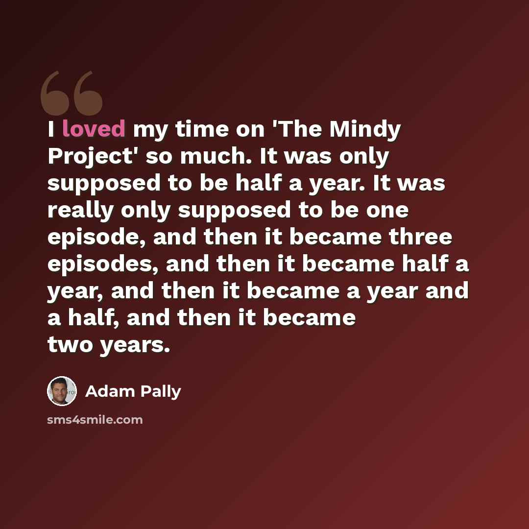 “I loved my time on 'The Mindy Project' so much. It was only supposed to be half a year. It was really only supposed to be one episode, and then it became three episodes, and then it became half a year, and then it became a year and a half, and then it became two years.” quote by Adam Pally