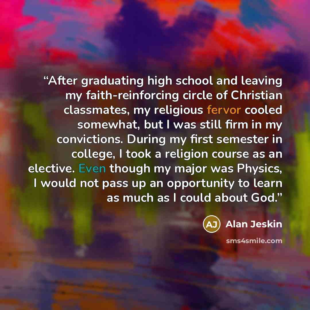 “After graduating high school and leaving my faith-reinforcing circle of Christian classmates, my religious fervor cooled somewhat, but I was still firm in my convictions. During my first semester in college, I took a religion course as an elective. Even though my major was Physics, I would not…” quote by Alan Jeskin