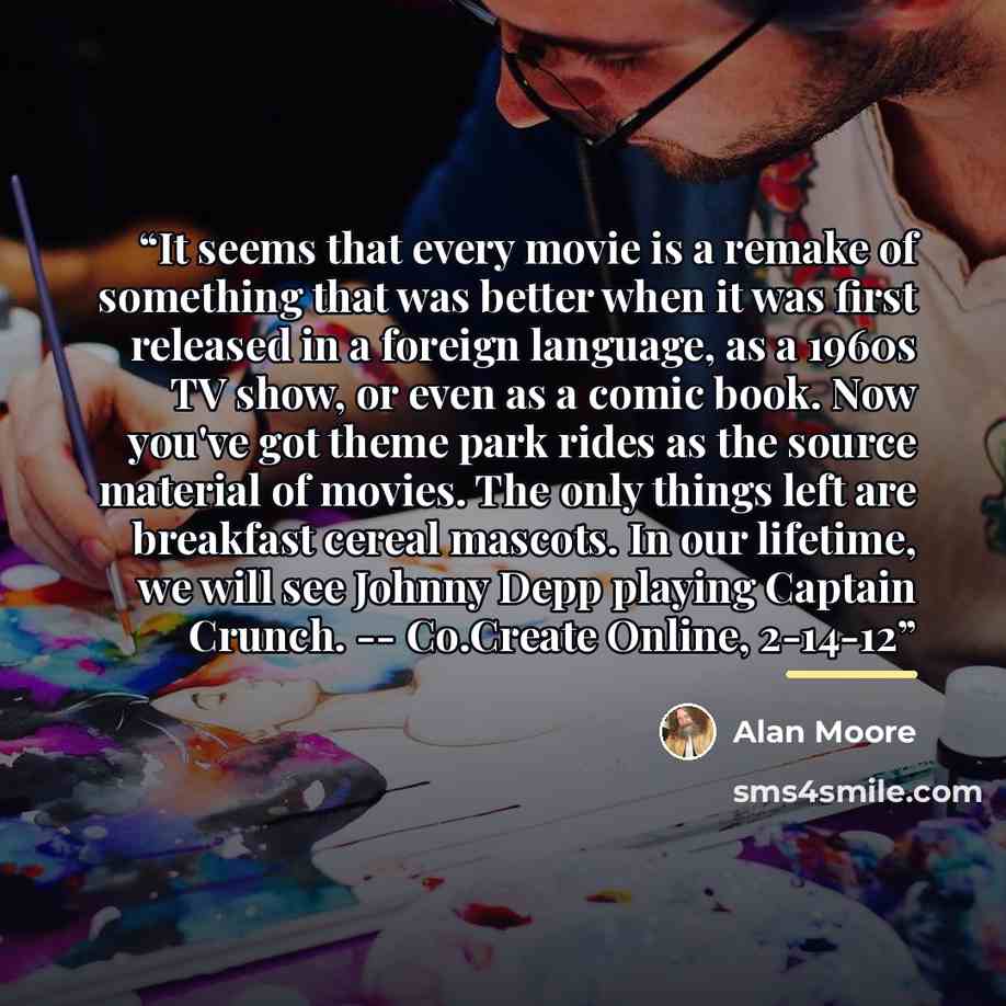 “It seems that every movie is a remake of something that was better when it was first released in a foreign language, as a 1960s TV show, or even as a comic book. Now you've got theme park rides as the source material of movies. The only things left are breakfast cereal mascots. In our lifetime, we…” quote by Alan Moore