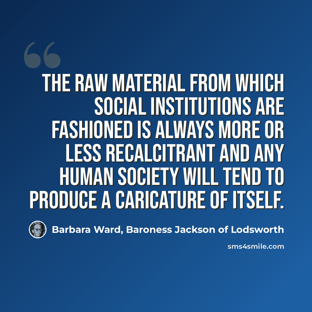 “The raw material from which social institutions are fashioned is always more or less recalcitrant and any human society will tend to produce a caricature of itself.” quote by Barbara Ward, Baroness Jackson of Lodsworth