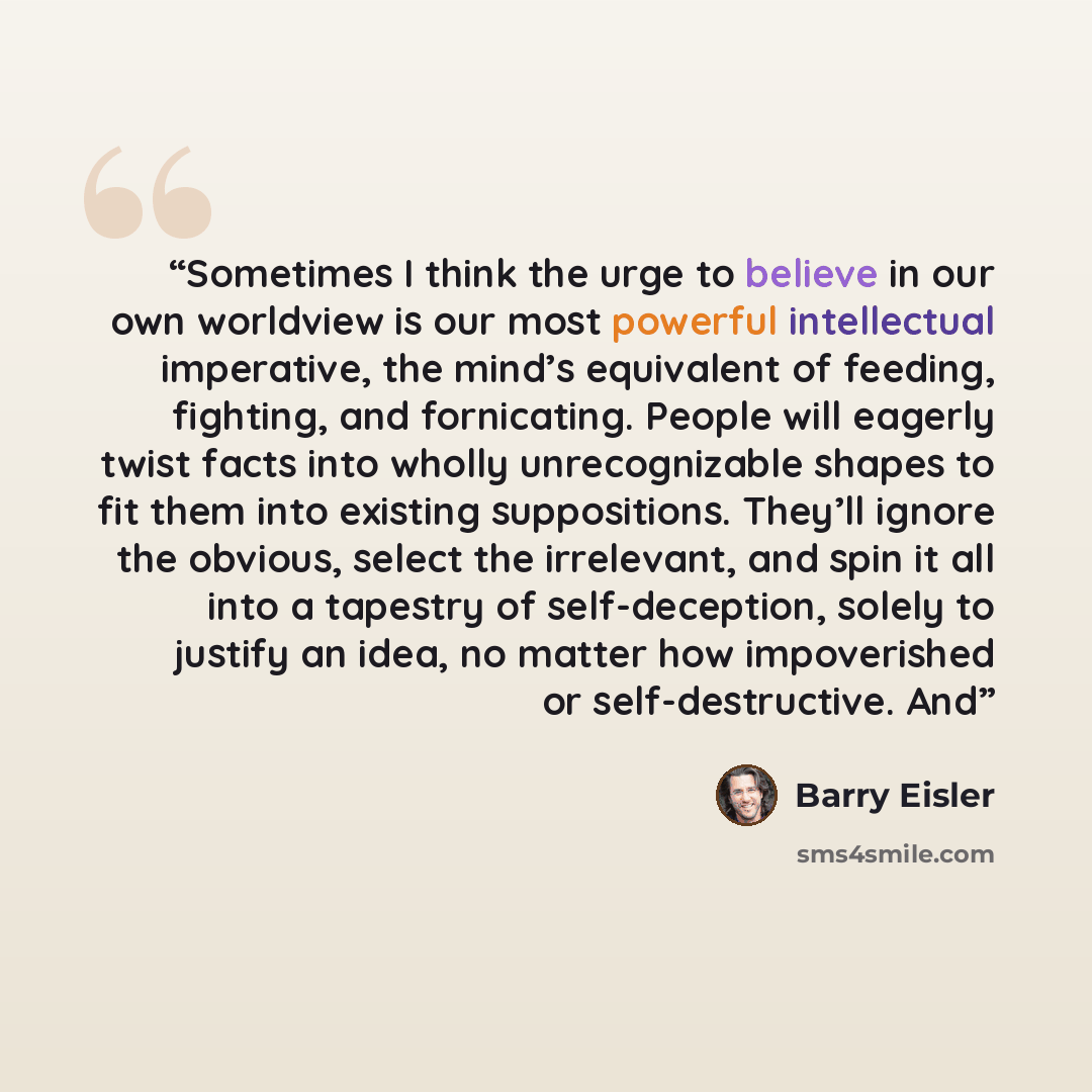 “Sometimes I think the urge to believe in our own worldview is our most powerful intellectual imperative, the mind’s equivalent of feeding, fighting, and fornicating. People will eagerly twist facts into wholly unrecognizable shapes to fit them into existing suppositions. They’ll ignore the…” quote by Barry Eisler