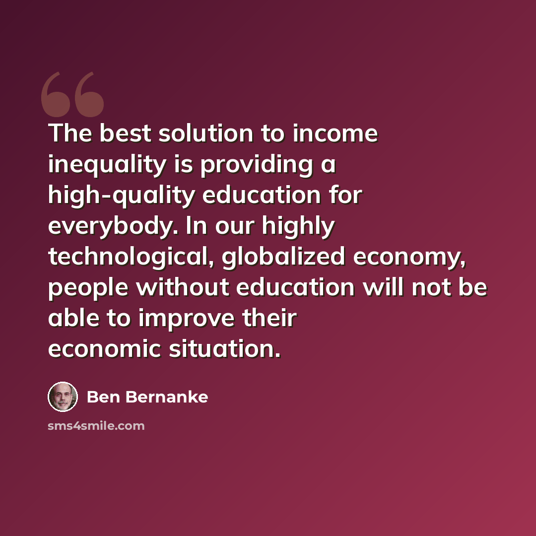 “The best solution to income inequality is providing a high-quality education for everybody. In our highly technological, globalized economy, people without education will not be able to improve their economic situation.” quote by Ben Bernanke