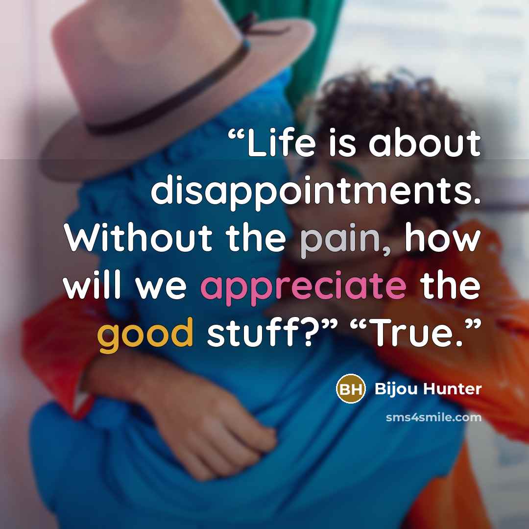 “Life is about disappointments. Without the pain, how will we appreciate the good stuff?” “True.” quote by Bijou Hunter