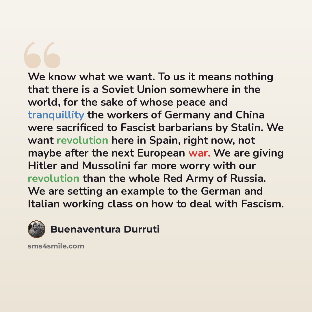 “We know what we want. To us it means nothing that there is a Soviet Union somewhere in the world, for the sake of whose peace and tranquillity the workers of Germany and China were sacrificed to Fascist barbarians by Stalin. We want revolution here in Spain, right now, not maybe after the next…” quote by Buenaventura Durruti