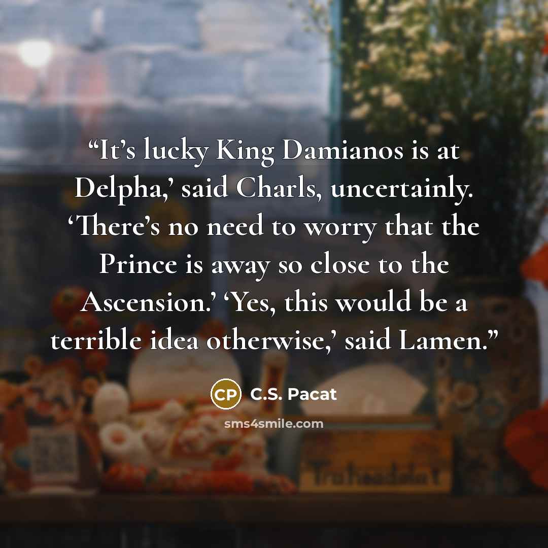 “It’s lucky King Damianos is at Delpha,’ said Charls, uncertainly. ‘There’s no need to worry that the Prince is away so close to the Ascension.’ ‘Yes, this would be a terrible idea otherwise,’ said Lamen.” quote by C.S. Pacat