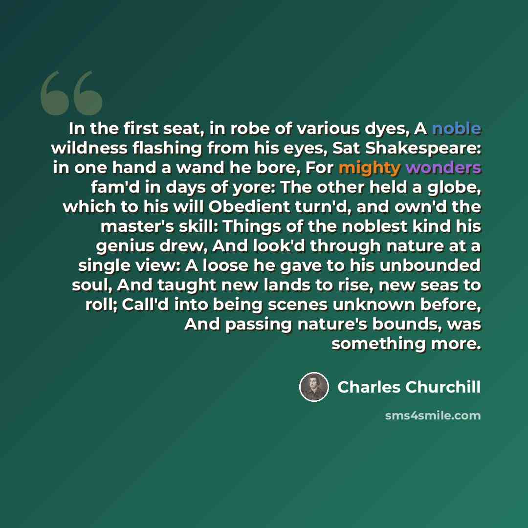 “In the first seat, in robe of various dyes, A noble wildness flashing from his eyes, Sat Shakespeare: in one hand a wand he bore, For mighty wonders fam'd in days of yore: The other held a globe, which to his will Obedient turn'd, and own'd the master's skill: Things of the noblest kind his genius…” quote by Charles Churchill