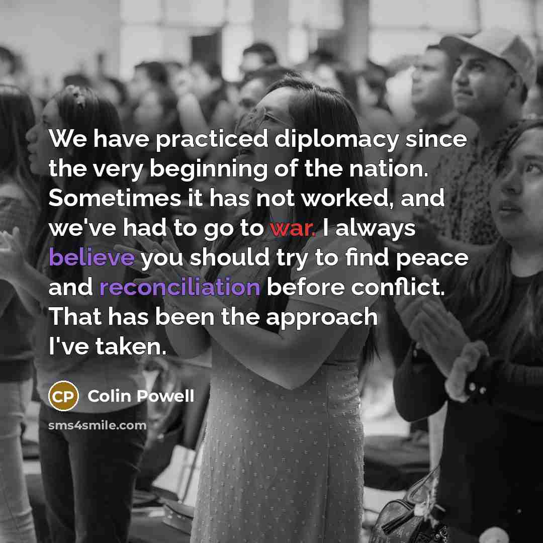 “We have practiced diplomacy since the very beginning of the nation. Sometimes it has not worked, and we've had to go to war. I always believe you should try to find peace and reconciliation before conflict. That has been the approach I've taken.” quote by Colin Powell
