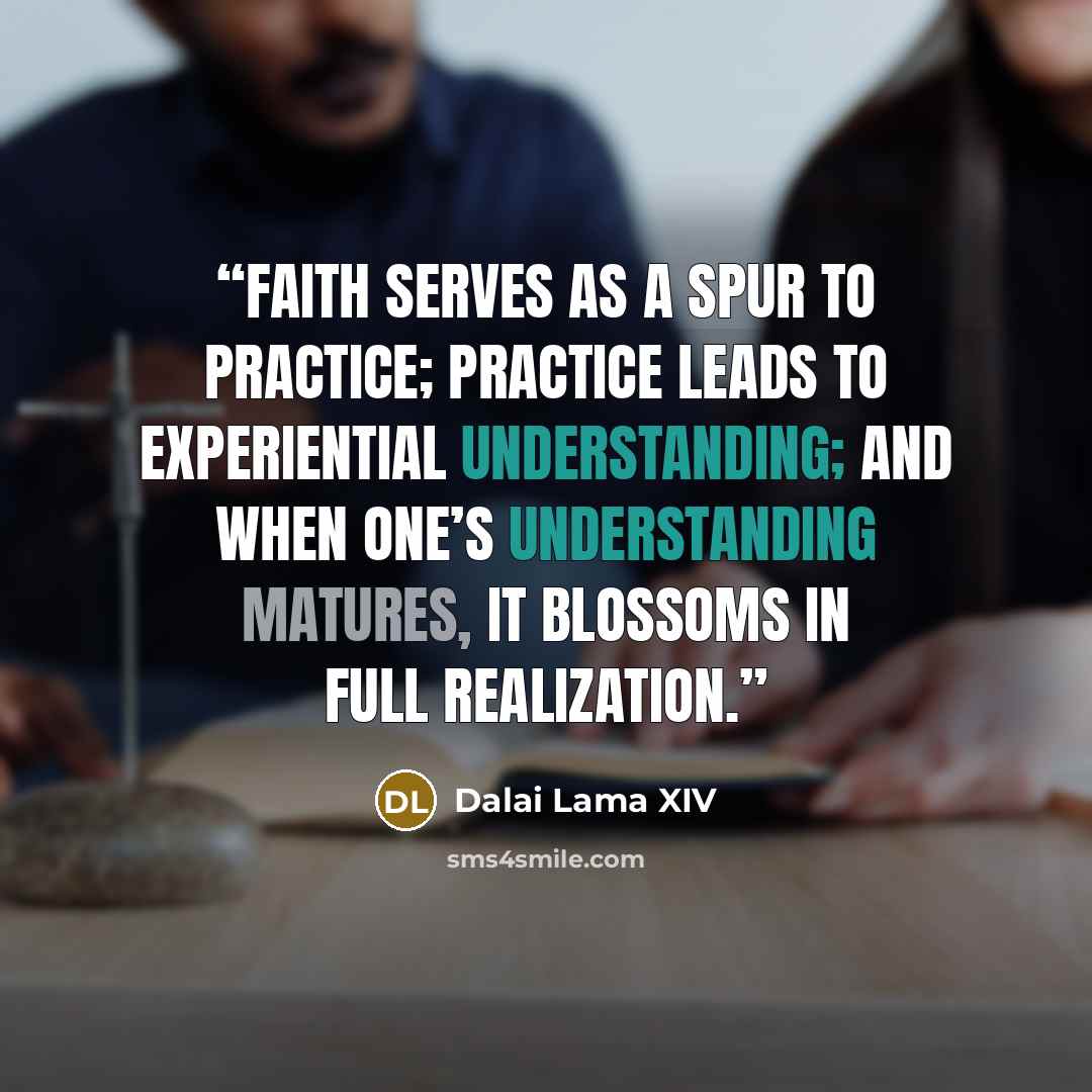 “Faith serves as a spur to practice; practice leads to experiential understanding; and when one’s understanding matures, it blossoms in full realization.” quote by Dalai Lama XIV