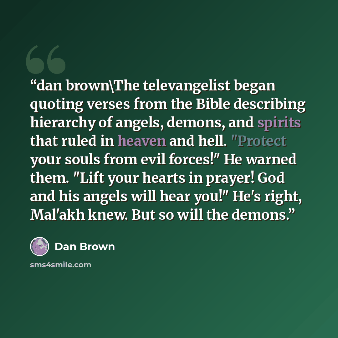 “dan brown\The televangelist began quoting verses from the Bible describing hierarchy of angels, demons, and spirits that ruled in heaven and hell. "Protect your souls from evil forces!" He warned them. "Lift your hearts in prayer! God and his angels will hear you!" He's right, Mal'akh knew. But so…” quote by Dan Brown