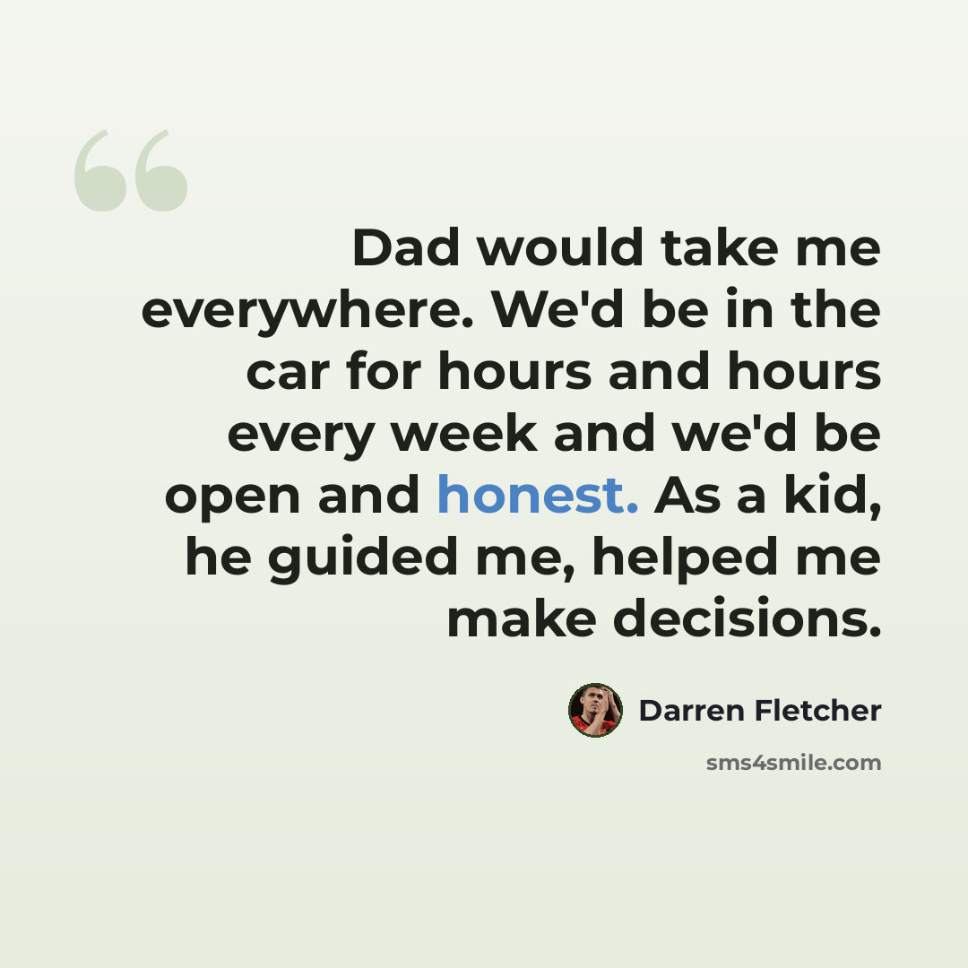 “Dad would take me everywhere. We'd be in the car for hours and hours every week and we'd be open and honest. As a kid, he guided me, helped me make decisions.” quote by Darren Fletcher