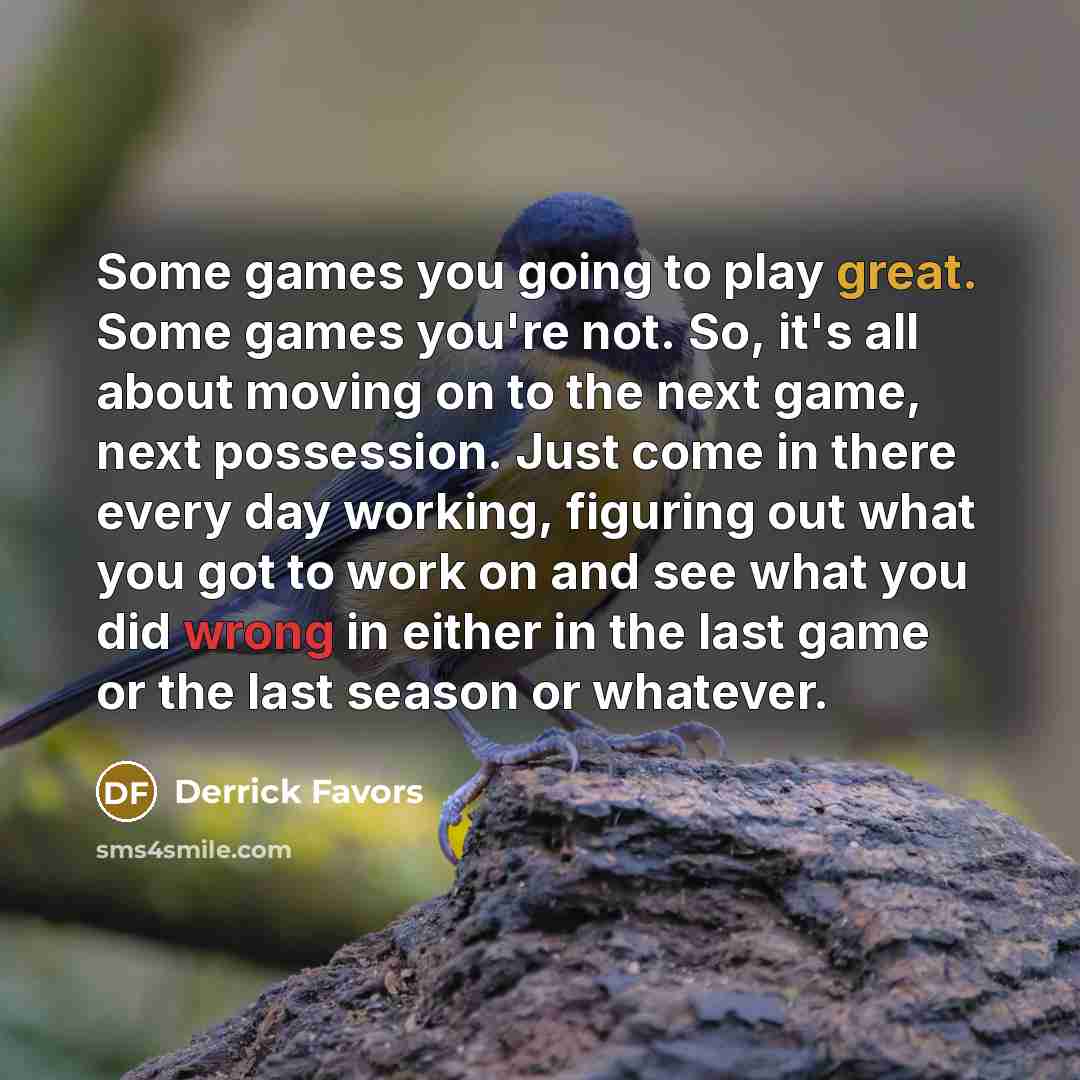 “Some games you going to play great. Some games you're not. So, it's all about moving on to the next game, next possession. Just come in there every day working, figuring out what you got to work on and see what you did wrong in either in the last game or the last season or whatever.” quote by Derrick Favors