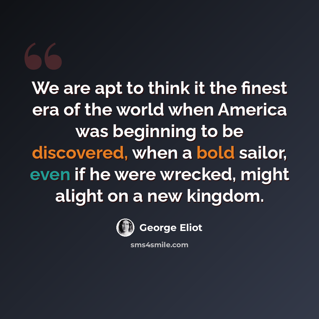 “We are apt to think it the finest era of the world when America was beginning to be discovered, when a bold sailor, even if he were wrecked, might alight on a new kingdom.” quote by George Eliot