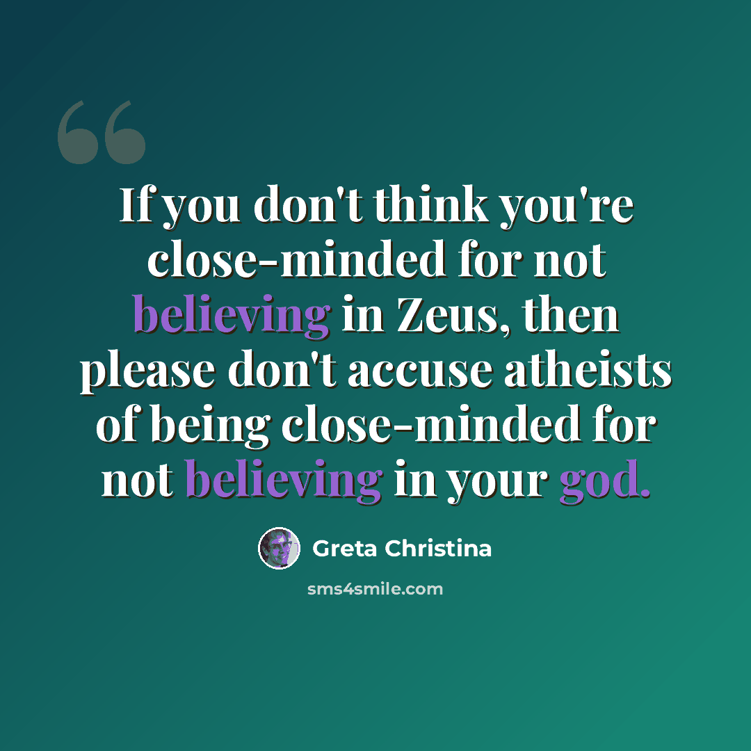 “If you don't think you're close-minded for not believing in Zeus, then please don't accuse atheists of being close-minded for not believing in your god.” quote by Greta Christina