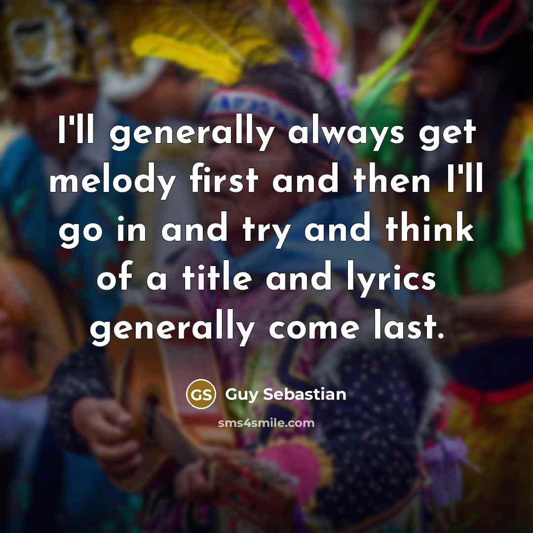 “I'll generally always get melody first and then I'll go in and try and think of a title and lyrics generally come last.” quote by Guy Sebastian