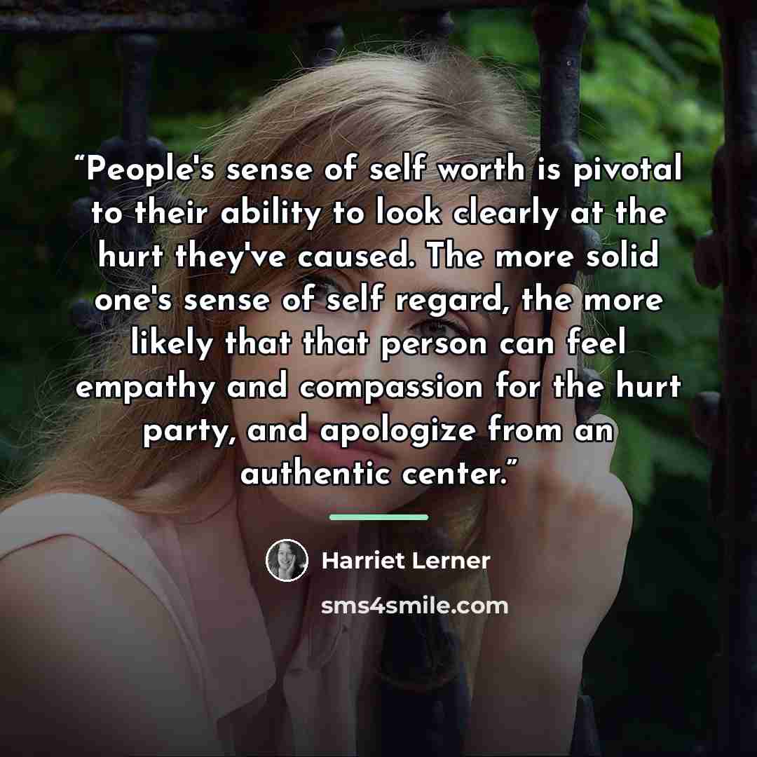 “People's sense of self worth is pivotal to their ability to look clearly at the hurt they've caused. The more solid one's sense of self regard, the more likely that that person can feel empathy and compassion for the hurt party, and apologize from an authentic center.” quote by Harriet Lerner
