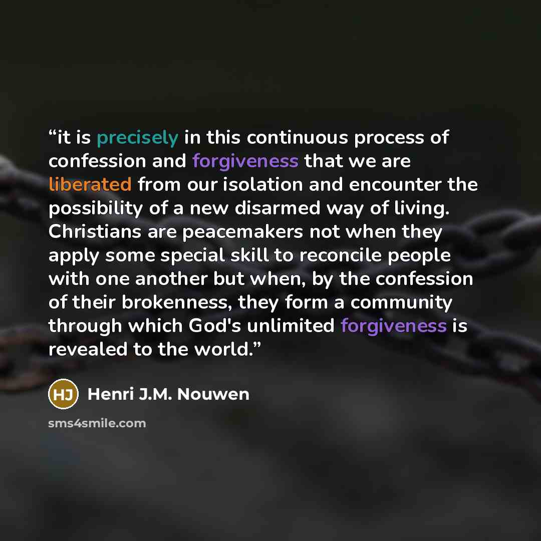 “it is precisely in this continuous process of confession and forgiveness that we are liberated from our isolation and encounter the possibility of a new disarmed way of living. Christians are peacemakers not when they apply some special skill to reconcile people with one another but when, by the…” quote by Henri J.M. Nouwen