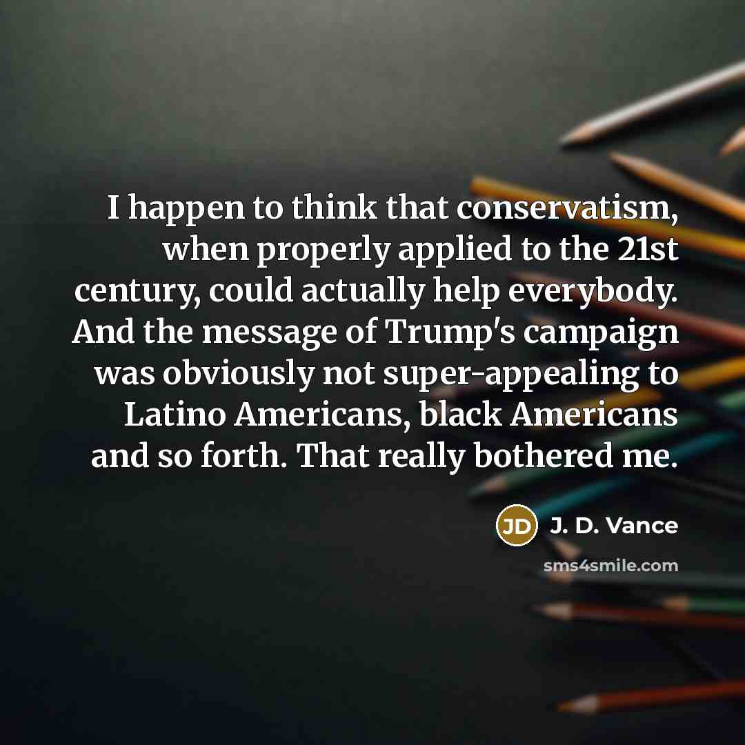 “I happen to think that conservatism, when properly applied to the 21st century, could actually help everybody. And the message of Trump's campaign was obviously not super-appealing to Latino Americans, black Americans and so forth. That really bothered me.” quote by J. D. Vance