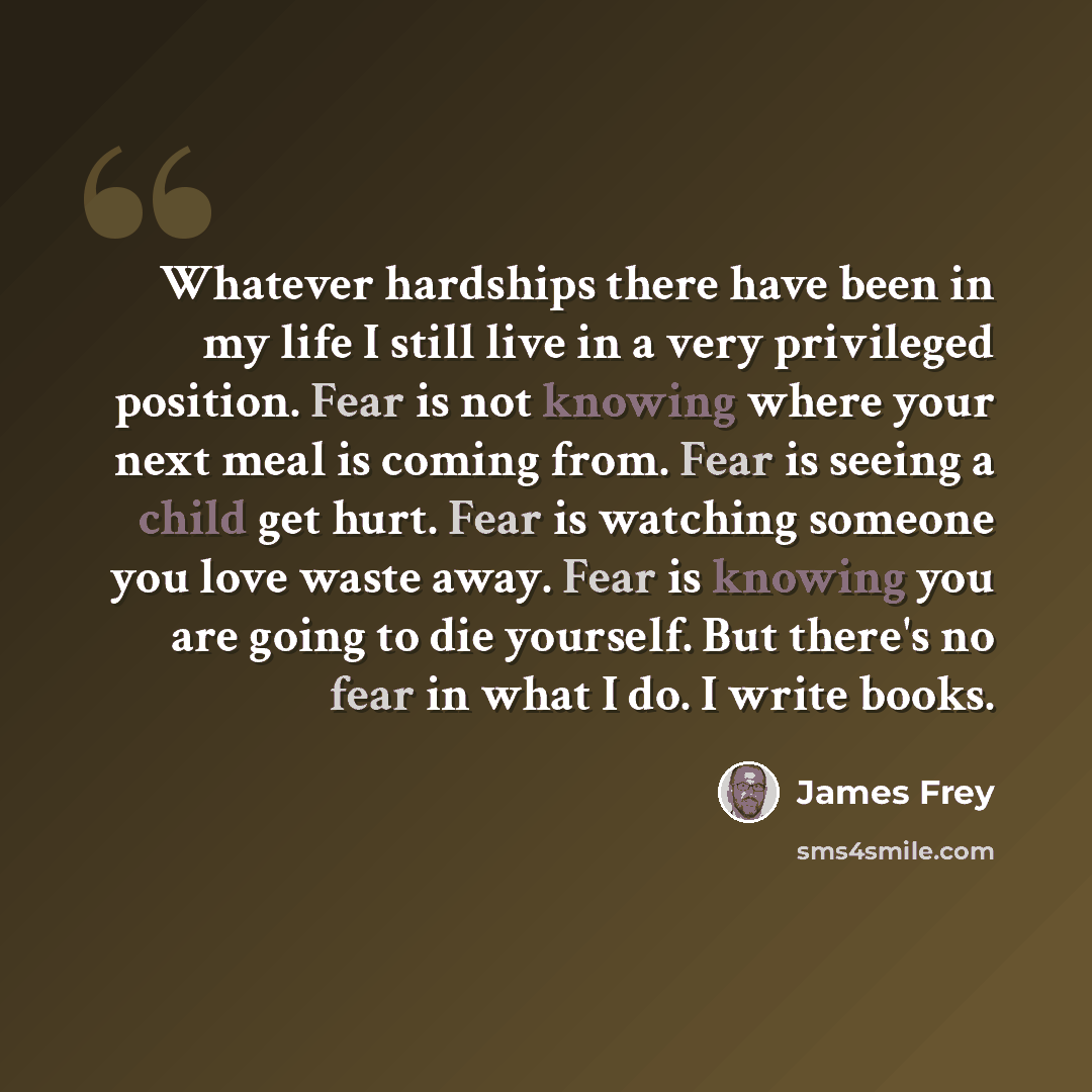 “Whatever hardships there have been in my life I still live in a very privileged position. Fear is not knowing where your next meal is coming from. Fear is seeing a child get hurt. Fear is watching someone you love waste away. Fear is knowing you are going to die yourself. But there's no fear in…” quote by James Frey