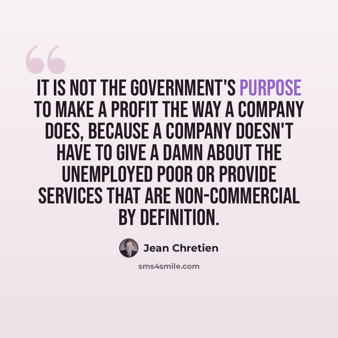 “It is not the government's purpose to make a profit the way a company does, because a company doesn't have to give a damn about the unemployed poor or provide services that are non-commercial by definition.” quote by Jean Chretien