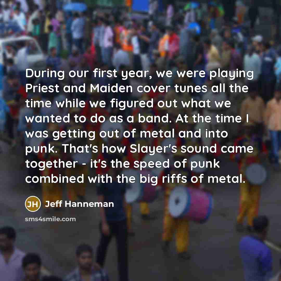 “During our first year, we were playing Priest and Maiden cover tunes all the time while we figured out what we wanted to do as a band. At the time I was getting out of metal and into punk. That's how Slayer's sound came together - it's the speed of punk combined with the big riffs of metal.” quote by Jeff Hanneman