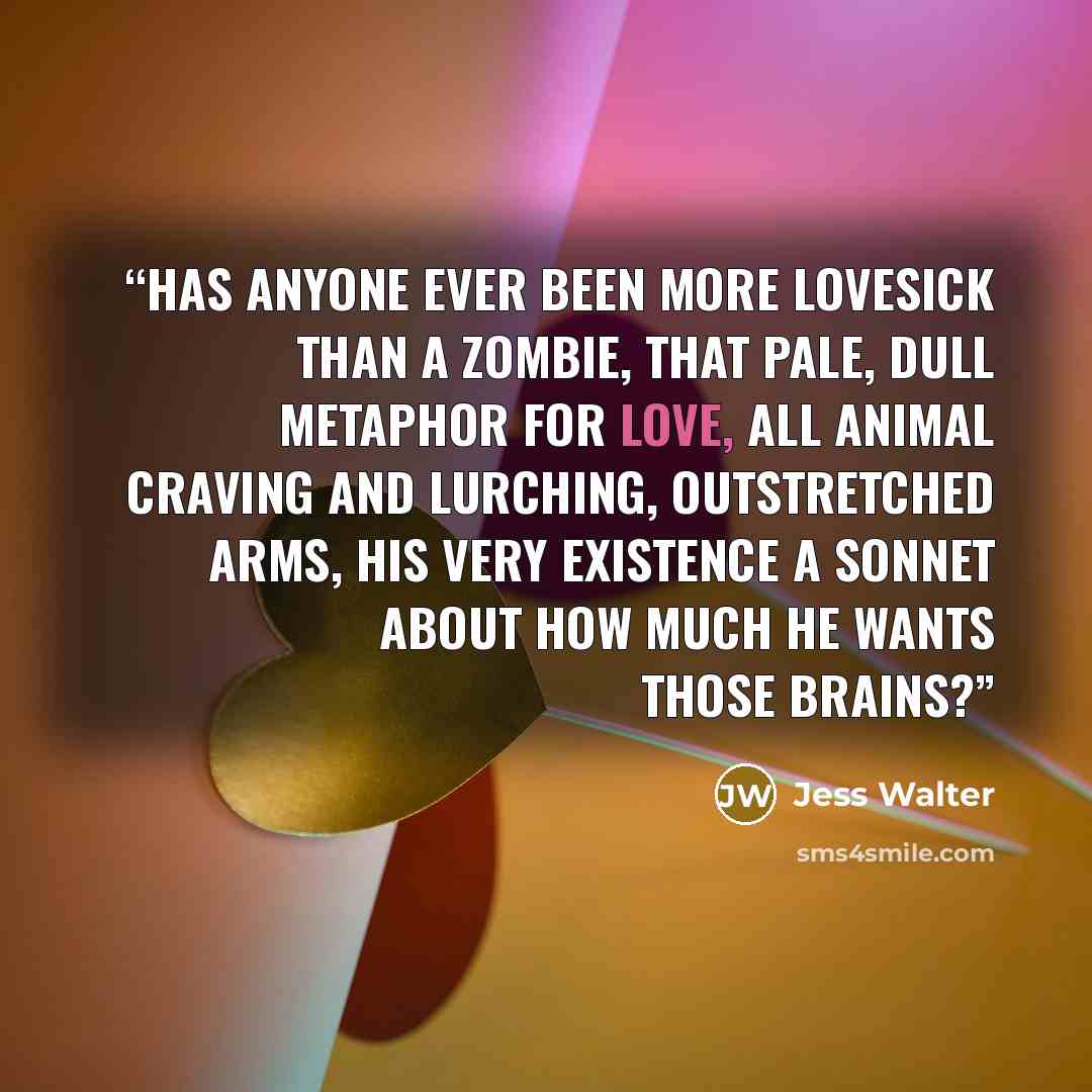 “has anyone ever been more lovesick than a zombie, that pale, dull metaphor for love, all animal craving and lurching, outstretched arms, his very existence a sonnet about how much he wants those brains?” quote by Jess Walter