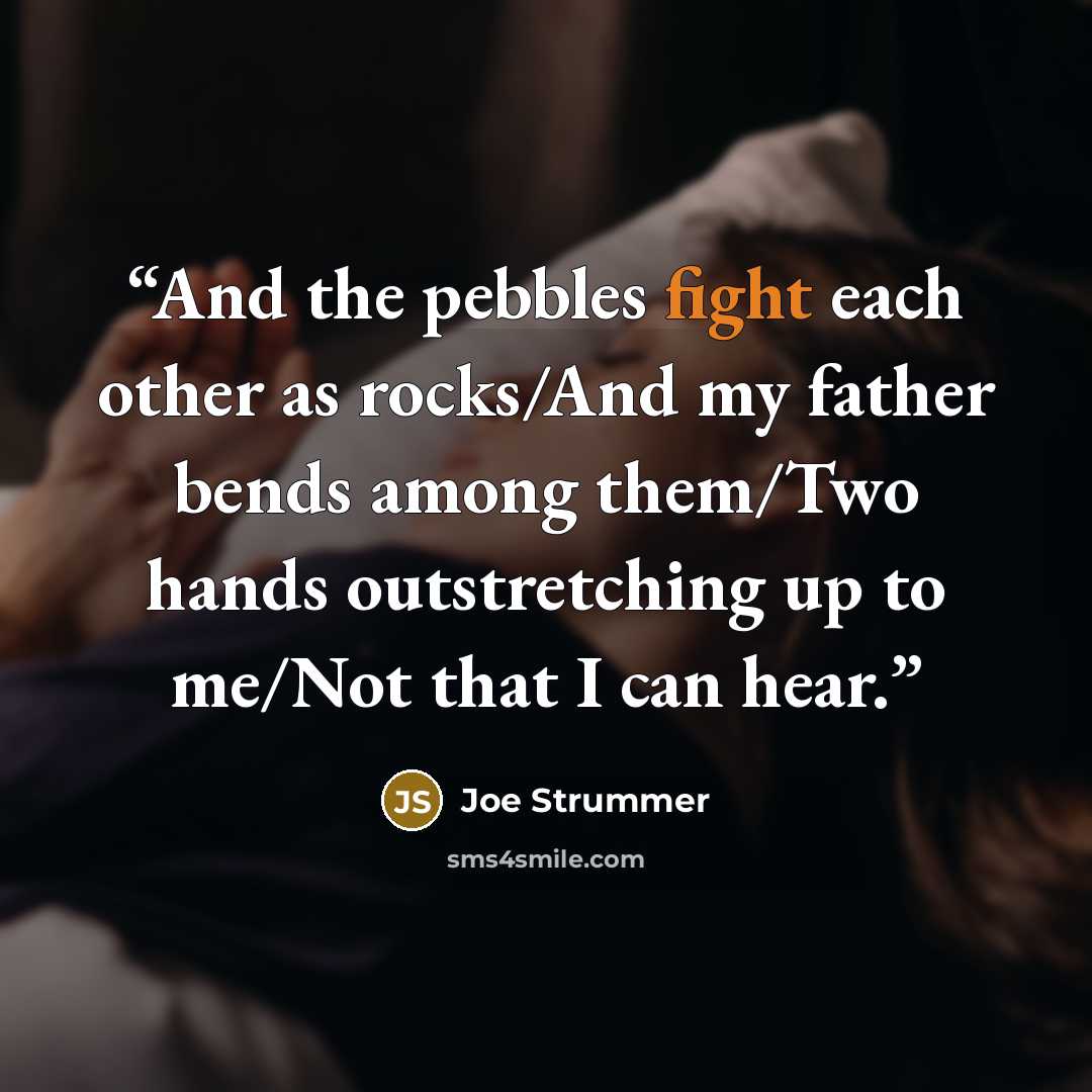 “And the pebbles fight each other as rocks/And my father bends among them/Two hands outstretching up to me/Not that I can hear.” quote by Joe Strummer