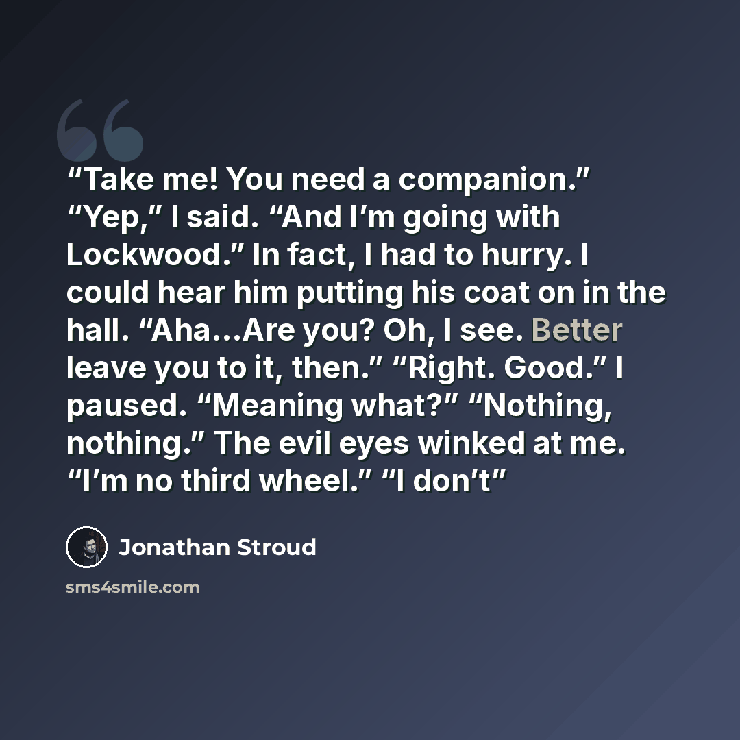 “Take me! You need a companion.” “Yep,” I said. “And I’m going with Lockwood.” In fact, I had to hurry. I could hear him putting his coat on in the hall. “Aha…Are you? Oh, I see. Better leave you to it, then.” “Right. Good.” I paused. “Meaning what?” “Nothing, nothing.” The evil eyes winked at me…” quote by Jonathan Stroud