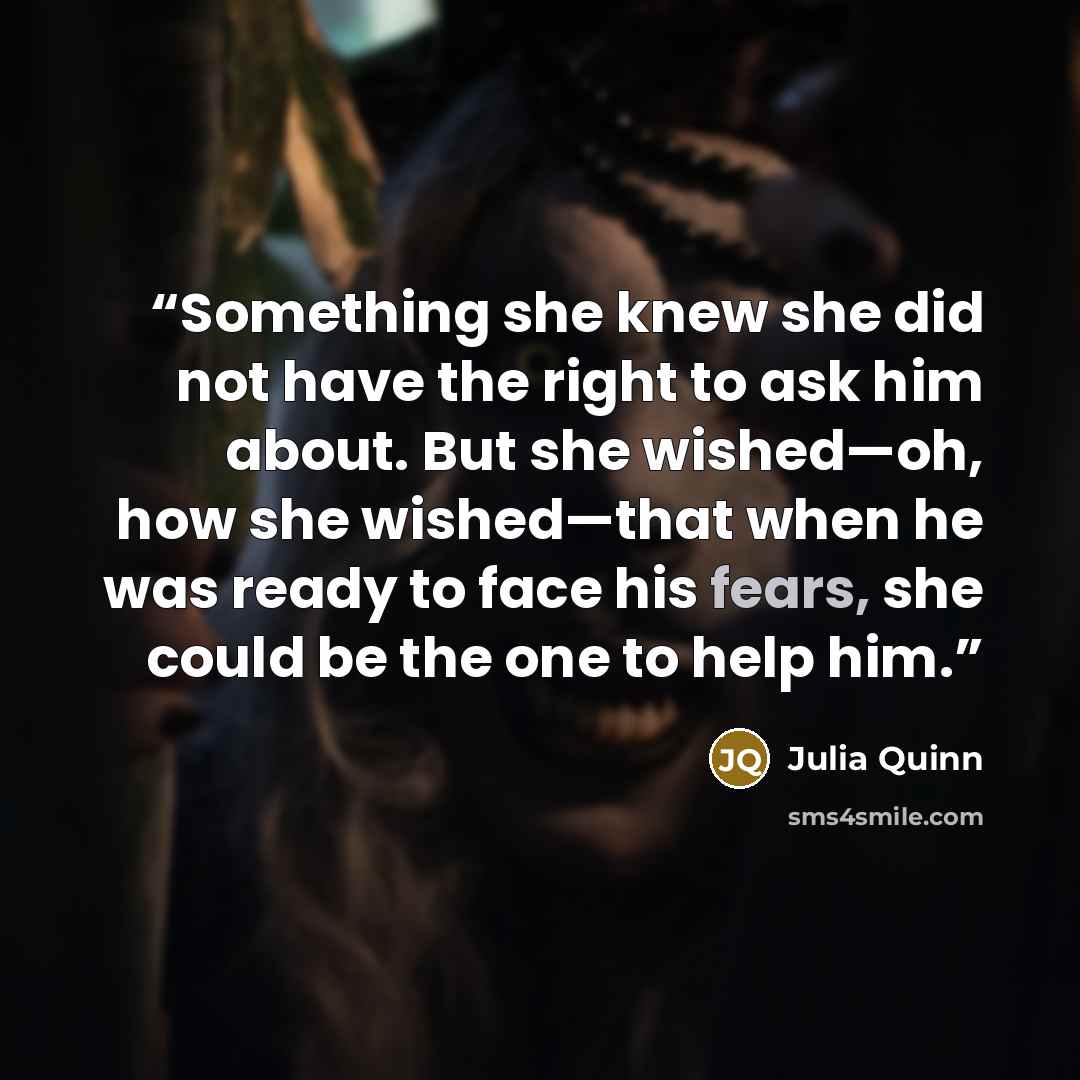 “Something she knew she did not have the right to ask him about. But she wished—oh, how she wished—that when he was ready to face his fears, she could be the one to help him.” quote by Julia Quinn