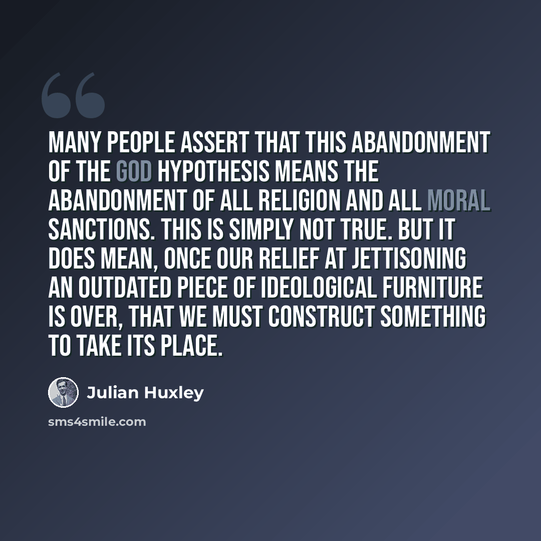 “Many people assert that this abandonment of the god hypothesis means the abandonment of all religion and all moral sanctions. This is simply not true. But it does mean, once our relief at jettisoning an outdated piece of ideological furniture is over, that we must construct something to take its…” quote by Julian Huxley