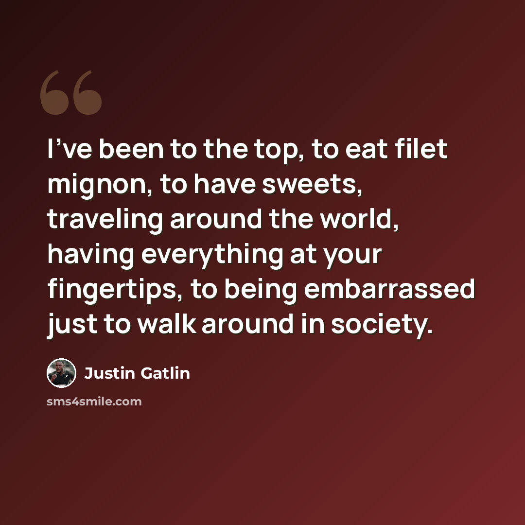 “I've been to the top, to eat filet mignon, to have sweets, traveling around the world, having everything at your fingertips, to being embarrassed just to walk around in society.” quote by Justin Gatlin