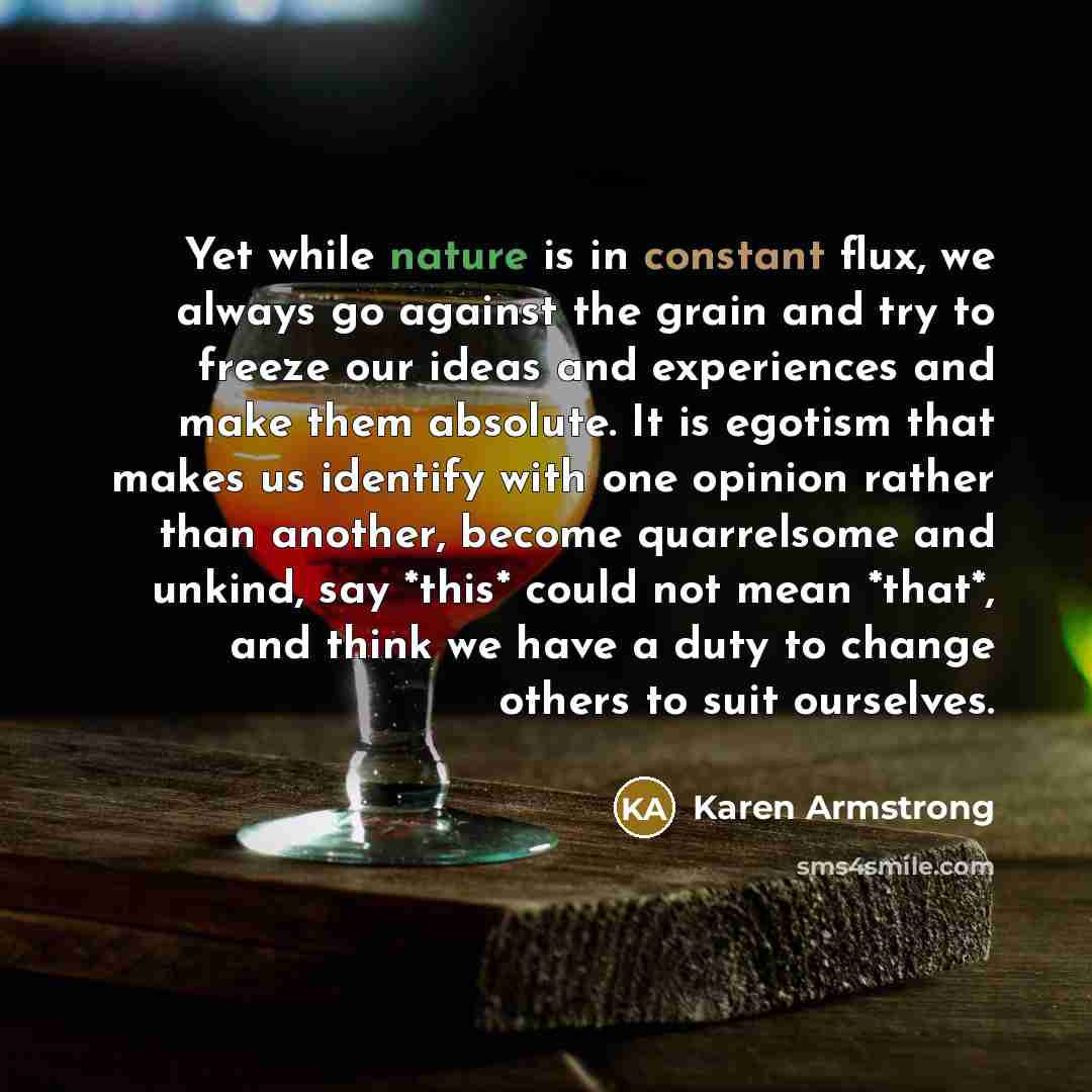 “Yet while nature is in constant flux, we always go against the grain and try to freeze our ideas and experiences and make them absolute. It is egotism that makes us identify with one opinion rather than another, become quarrelsome and unkind, say *this* could not mean *that*, and think we have a…” quote by Karen Armstrong