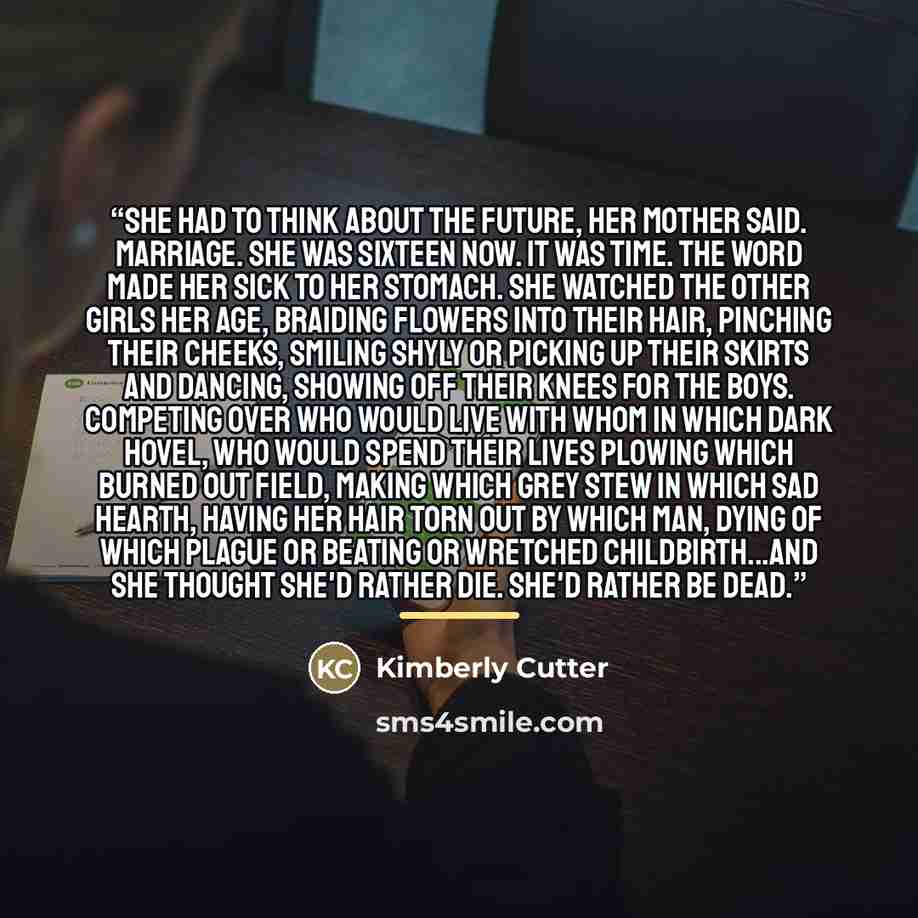 “She had to think about the future, her mother said. Marriage. She was sixteen now. It was time. The word made her sick to her stomach. She watched the other girls her age, braiding flowers into their hair, pinching their cheeks, smiling shyly or picking up their skirts and dancing, showing off…” quote by Kimberly Cutter