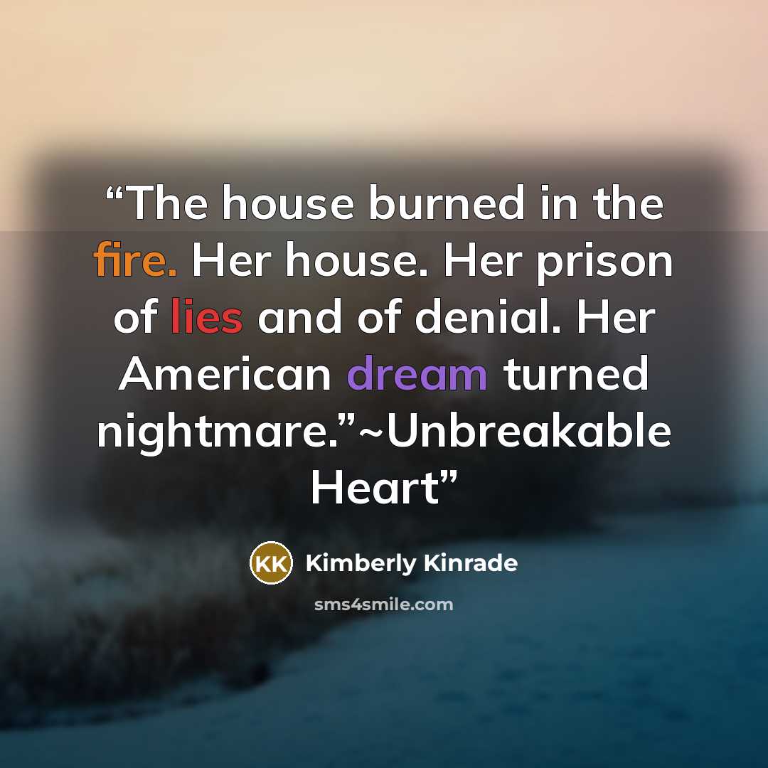 “The house burned in the fire. Her house. Her prison of lies and of denial. Her American dream turned nightmare.”~Unbreakable Heart” quote by Kimberly Kinrade
