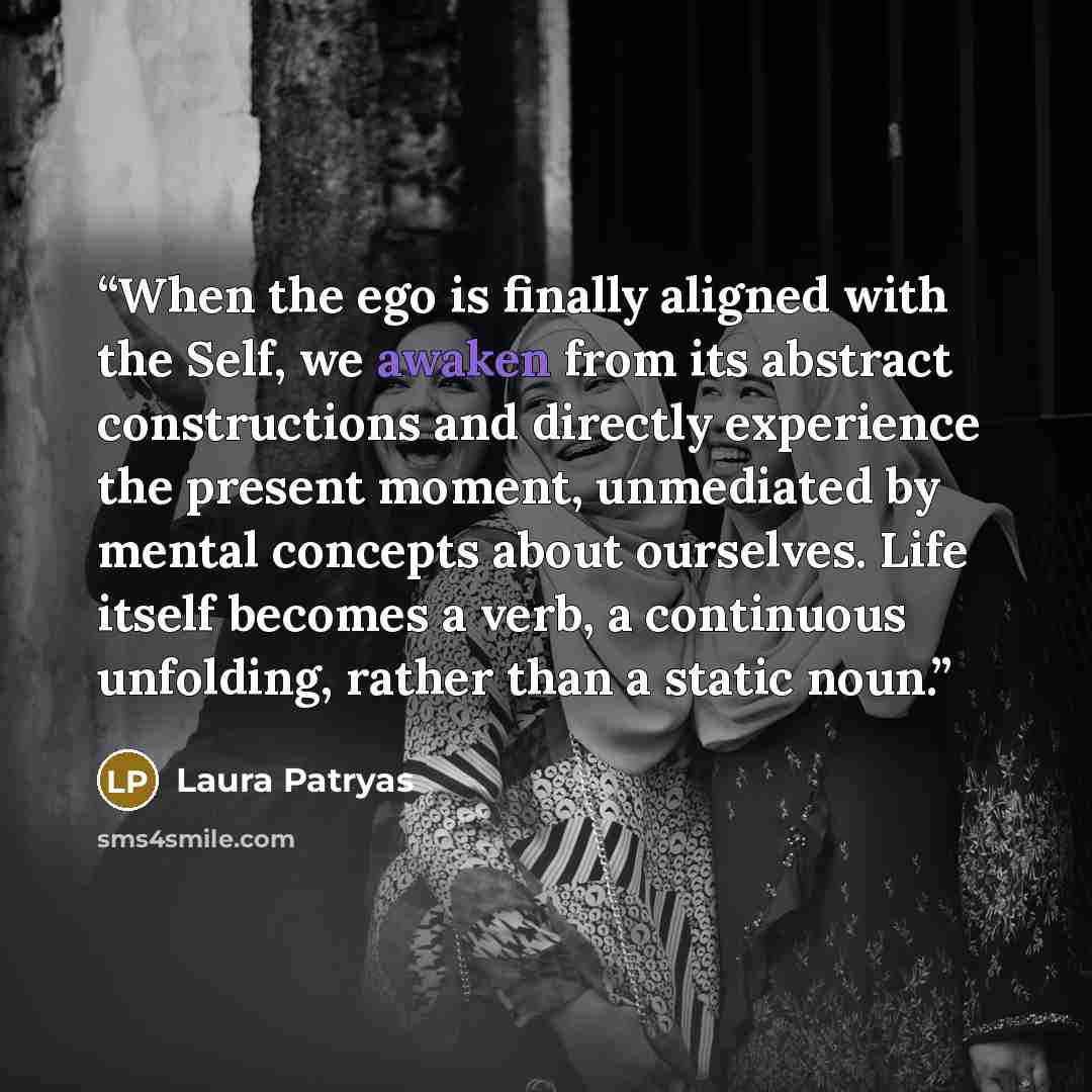 “When the ego is finally aligned with the Self, we awaken from its abstract constructions and directly experience the present moment, unmediated by mental concepts about ourselves. Life itself becomes a verb, a continuous unfolding, rather than a static noun.” quote by Laura Patryas