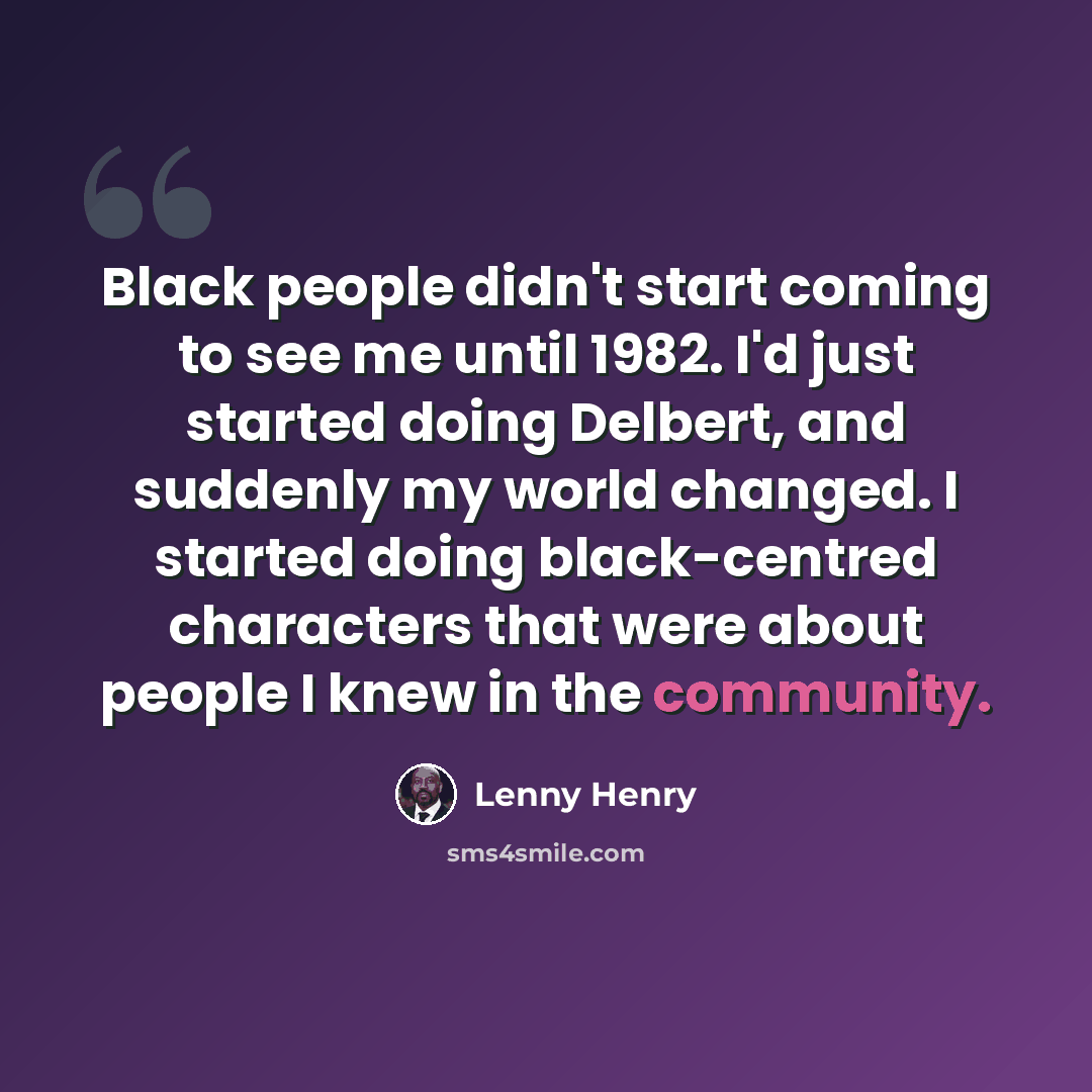 “Black people didn't start coming to see me until 1982. I'd just started doing Delbert, and suddenly my world changed. I started doing black-centred characters that were about people I knew in the community.” quote by Lenny Henry