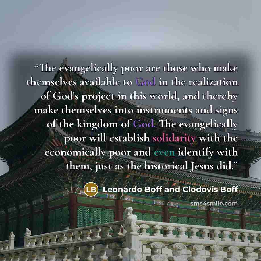“The evangelically poor are those who make themselves available to God in the realization of God's project in this world, and thereby make themselves into instruments and signs of the kingdom of God. The evangelically poor will establish solidarity with the economically poor and even identify with…” quote by Leonardo Boff and Clodovis Boff