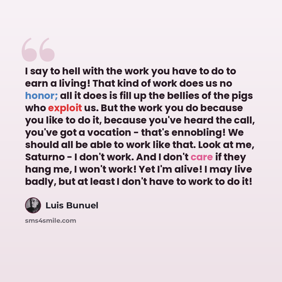 “I say to hell with the work you have to do to earn a living! That kind of work does us no honor; all it does is fill up the bellies of the pigs who exploit us. But the work you do because you like to do it, because you've heard the call, you've got a vocation - that's ennobling! We should all be…” quote by Luis Bunuel