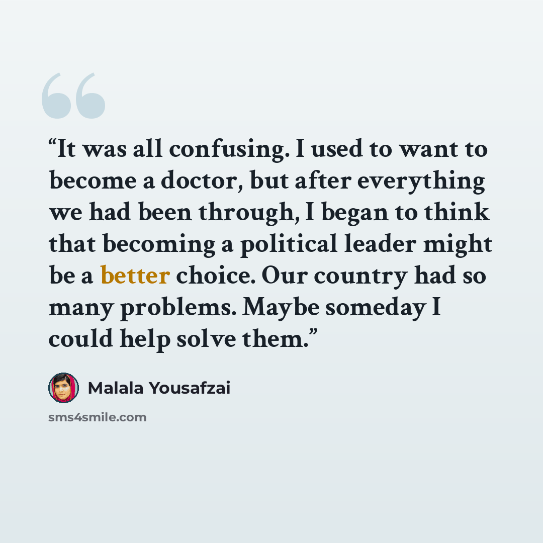 “It was all confusing. I used to want to become a doctor, but after everything we had been through, I began to think that becoming a political leader might be a better choice. Our country had so many problems. Maybe someday I could help solve them.” quote by Malala Yousafzai
