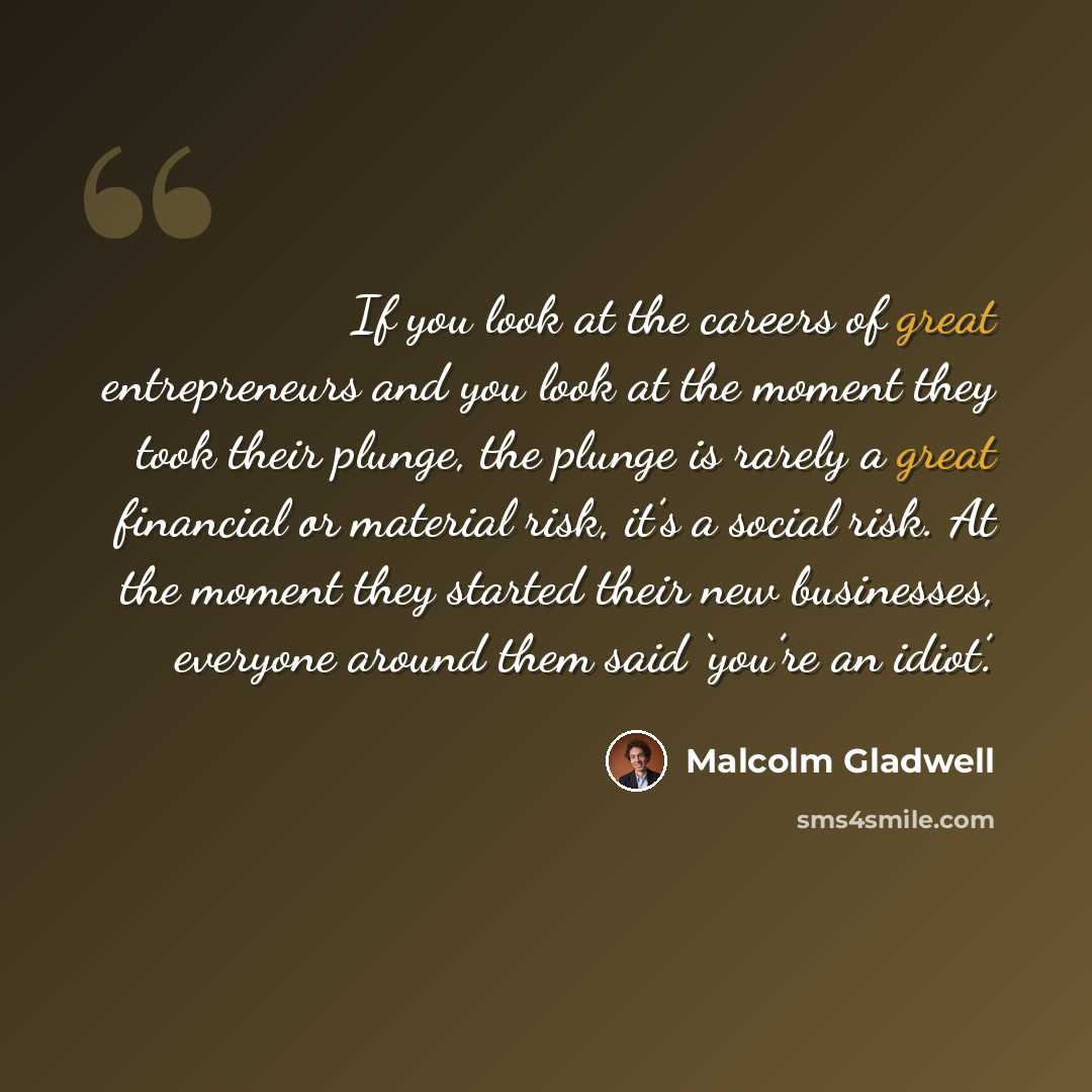 “If you look at the careers of great entrepreneurs and you look at the moment they took their plunge, the plunge is rarely a great financial or material risk, it’s a social risk. At the moment they started their new businesses, everyone around them said ‘you’re an idiot’.” quote by Malcolm Gladwell