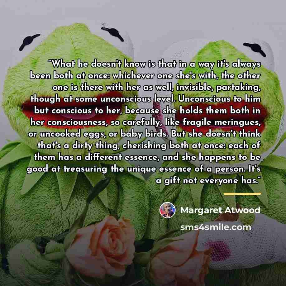 “What he doesn't know is that in a way it's always been both at once: whichever one she's with, the other one is there with her as well, invisible, partaking, though at some unconscious level. Unconscious to him but conscious to her, because she holds them both in her consciousness, so carefully…” quote by Margaret Atwood