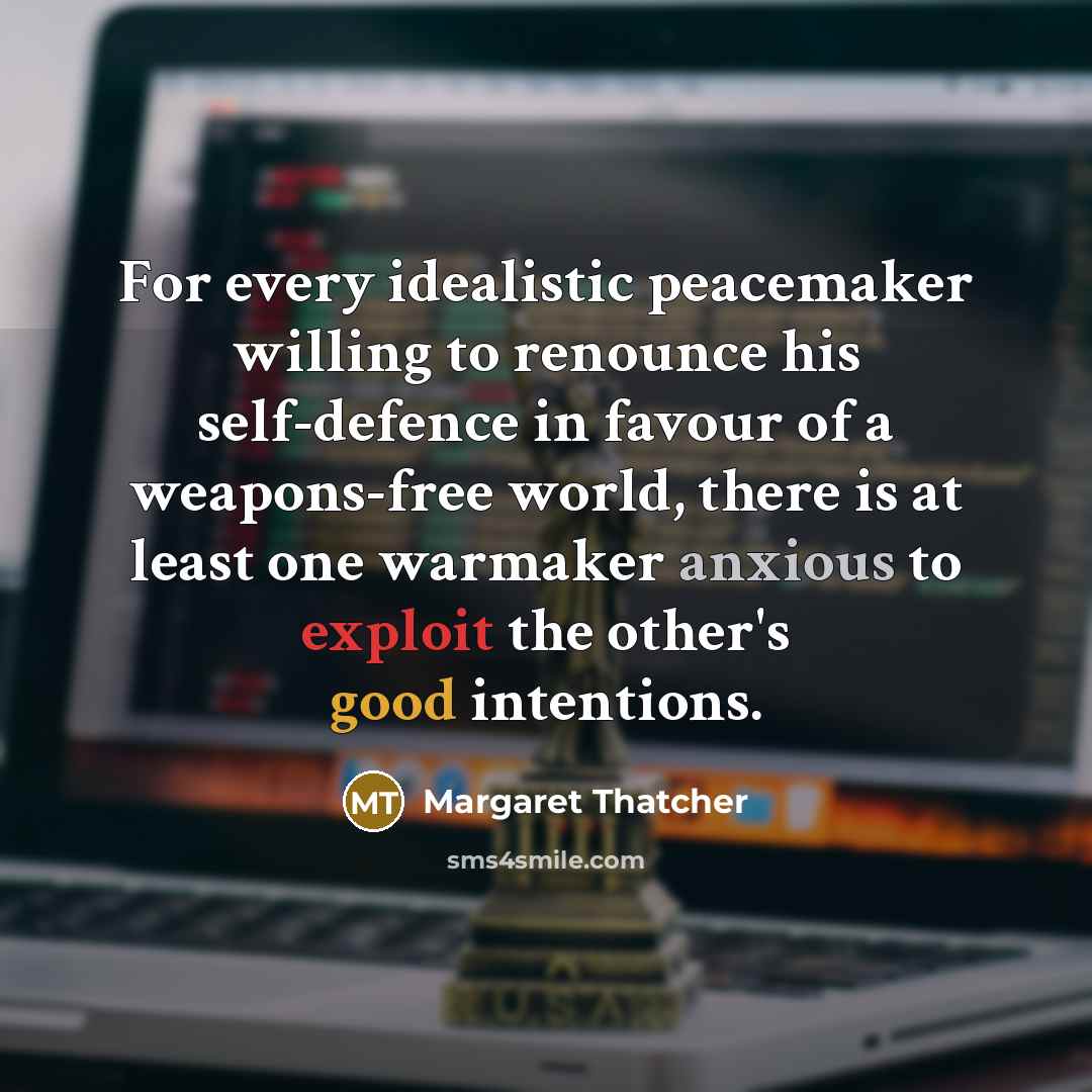 “For every idealistic peacemaker willing to renounce his self-defence in favour of a weapons-free world, there is at least one warmaker anxious to exploit the other's good intentions.” quote by Margaret Thatcher