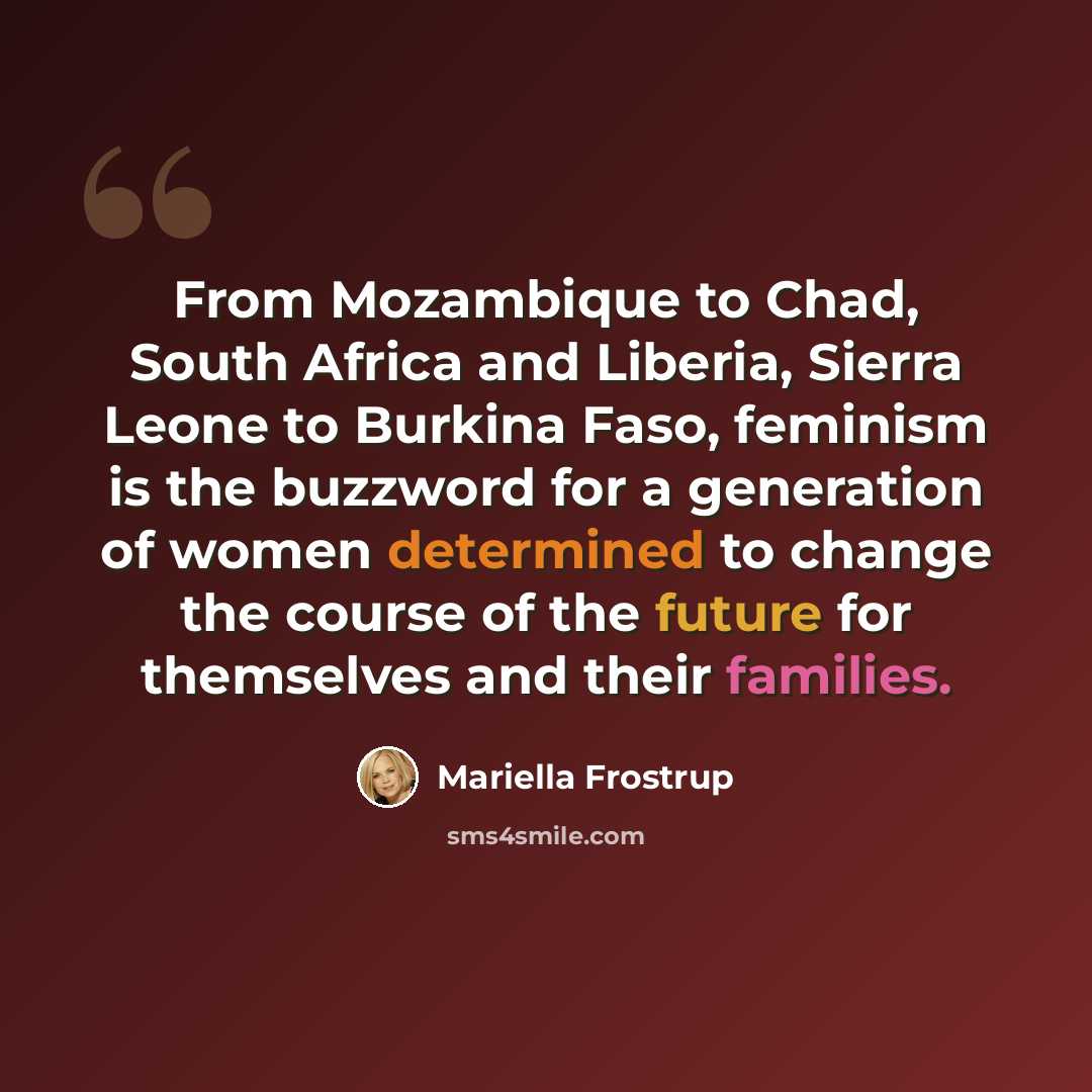 “From Mozambique to Chad, South Africa and Liberia, Sierra Leone to Burkina Faso, feminism is the buzzword for a generation of women determined to change the course of the future for themselves and their families.” quote by Mariella Frostrup